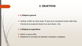 2. OBJETIVOS
 2.1Objetivo general
 Verificar el IMC de niños hasta 10 años de la Guardería Kínder Hello Kitty
Friends de la ciudad de Santa Cruz de la Sierra – Bo.
 2.2Objetivos específicos
 Definir lo que es IMC,
 Establecer el concepto de obesidad, sobrepeso y delgadez.
 