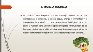 3. MARCO TEÓRICO
 La nutrición está integrada por un complejo sistema en el que
interaccionan el ambiente, el agente (agua, energía y nutrientes) y el
huésped (es decir, el niño con sus características fisiológicas). Si en un
adulto la nutrición tiene función de aporte energético y manutención de las
funciones vitales, en el niño adquiere una dimensión mayor, al ser el
factor determinante del crecimiento y desarrollo (maduración funcional).
 