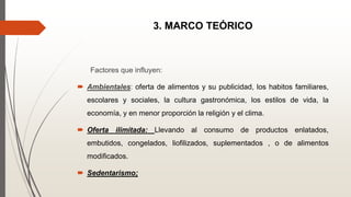 3. MARCO TEÓRICO
Factores que influyen:
 Ambientales: oferta de alimentos y su publicidad, los habitos familiares,
escolares y sociales, la cultura gastronómica, los estilos de vida, la
economía, y en menor proporción la religión y el clima.
 Oferta ilimitada: Llevando al consumo de productos enlatados,
embutidos, congelados, liofilizados, suplementados , o de alimentos
modificados.
 Sedentarismo;
 