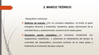3. MARCO TEÓRICO
Desiquilíbrio nutricional:
 Defectos de energia : Por um processo adaptativo, vá limitar el gasto
energético llevando a bradcardia, hipotermia, apatia, disminiución de la
actividad física y, posteriormente, consumo de la massa grasa.
 Excessivo aporte energético: se compensa inicialmente con
adaptaciones metabólicas y solamente el manteniendo del tiempo, la
cronicidad del desequilibrio, provocara aumento de la masa grasa y
finalmente el incremento del peso corporal.
 