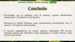 Introdução | Material e Métodos | Resultados | Conclusão
Conclusão
• Diversidade rica de espécies, com 36 espécies vegetais identificadas,
pertencentes a 29 gêneros e oito famílias.
• Destaca-se a família Fabaceae como especialmente diversificada, com 13
gêneros e 20 espécies representadas.
• A maioria enquadrou-se no estrato superior, totalizando 290 árvores,
enquanto apenas três indivíduos foram agrupados no estrato inferior, todos
eles árvores mortas.
 