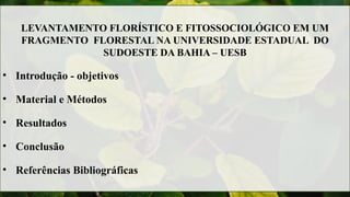 LEVANTAMENTO FLORÍSTICO E FITOSSOCIOLÓGICO EM UM
FRAGMENTO FLORESTAL NA UNIVERSIDADE ESTADUAL DO
SUDOESTE DA BAHIA – UESB
• Introdução - objetivos
• Material e Métodos
• Resultados
• Conclusão
• Referências Bibliográficas
 