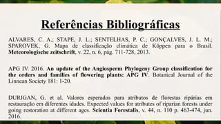 Referências Bibliográficas
ALVARES, C. A.; STAPE, J. L.; SENTELHAS, P. C.; GONÇALVES, J. L. M.;
SPAROVEK, G. Mapa de classificação climática de Köppen para o Brasil.
Meteorologische zeitschrift, v. 22, n. 6, pág. 711-728, 2013.
APG IV. 2016. An update of the Angiosperm Phylogeny Group classification for
the orders and families of flowering plants: APG IV. Botanical Journal of the
Linnean Society 181: 1-20.
DURIGAN, G. et al. Valores esperados para atributos de florestas ripárias em
restauração em diferentes idades. Expected values for atributes of riparian forests under
going restoration at different ages. Scientia Forestalis, v. 44, n. 110 p. 463-474, jun.
2016.
 