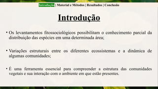 Introdução | Material e Métodos | Resultados | Conclusão
Introdução
• Os levantamentos fitossociológicos possibilitam o conhecimento parcial da
distribuição das espécies em uma determinada área;
• Variações estruturais entre os diferentes ecossistemas e a dinâmica de
algumas comunidades;
• É uma ferramenta essencial para compreender a estrutura das comunidades
vegetais e sua interação com o ambiente em que estão presentes.
 