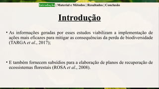 Introdução | Material e Métodos | Resultados | Conclusão
Introdução
• As informações geradas por esses estudos viabilizam a implementação de
ações mais eficazes para mitigar as consequências da perda de biodiversidade
(TARGA et al., 2017);
• E também fornecem subsídios para a elaboração de planos de recuperação de
ecossistemas florestais (ROSA et al., 2008).
 