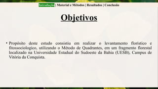 Introdução | Material e Métodos | Resultados | Conclusão
Objetivos
• Propósito deste estudo consistiu em realizar o levantamento florístico e
fitossociologico, utilizando o Método de Quadrantes, em um fragmento florestal
localizado na Universidade Estadual do Sudoeste da Bahia (UESB), Campus de
Vitória da Conquista.
 