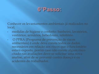 Conhecer os levantamentos ambientais já realizados no
local;
• medidas de higiene e conforto: banheiro, lavatórios,
vestiários, armários, bebedouro, refeitório.
• O PPRA (Programa de prevenção de riscos
ambientais) é onde deve consta todos os dados
necessários em relação aos riscos que o funcionário
estará exposto, porém caso não conste algum risco
citado nas avaliações deve-se solicitar uma nova
analise, afim de se prevenir contra doença e ou
acidentes do trabalhador.
 