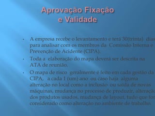 • A empresa recebe o levantamento e terá 30(trinta) dias
para analisar com os membros da Comissão Interna e
Prevenção de Acidente (CIPA).
• Toda a elaboração do mapa deverá ser descrita na
ATA de reunião.
• O mapa de risco geralmente é feito em cada gestão da
CIPA, a cada 1 (um) ano ou caso haja alguma
alteração no local como a inclusão ou saída de novas
máquinas, mudança no processo de produzir, alteração
dos produtos usados, mudança de layout, tudo que for
considerado como alteração no ambiente de trabalho.
 