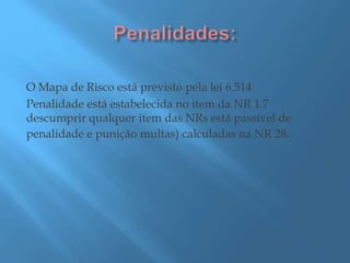 O Mapa de Risco está previsto pela lei 6.514
Penalidade está estabelecida no item da NR 1.7
descumprir qualquer item das NRs está passível de
penalidade e punição multas) calculadas na NR 28.
 