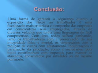Uma forma de garantir a segurança quanto à
exposição dos riscos ao trabalhador é uma
fiscalização mais criteriosa e o empenho das empresas
em conscientizar seus empregados, através de
diversos veículos que tenha uma linguagem de fácil
compreensão. Com isso, todos saíram ganhando,
tanto os trabalhadores com a preservação de sua
integridade física e mental, os empresários com a
redução de custos com afastamento, indenizações e
paralisação da produção, como a sociedades, pois
todos contribuíram com impostos para manter os
afastados, aposentados por invalides ou até mesmo
por morte.
 