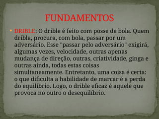  DRIBLE: O drible é feito com posse de bola. Quem
dribla, procura, com bola, passar por um
adversário. Esse "passar pelo adversário" exigirá,
algumas vezes, velocidade, outras apenas
mudança de direção, outras, criatividade, ginga e
outras ainda, todas estas coisas
simultaneamente. Entretanto, uma coisa é certa:
o que dificulta a habilidade de marcar é a perda
do equilíbrio. Logo, o drible eficaz é aquele que
provoca no outro o desequilíbrio.
FUNDAMENTOS
 