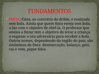 FINTA: Finta, ao contrário do drible, é realizada
sem bola. Ainda que quem finta esteja sem bola,
o faz com o objetivo de obtê-la. O professor que
ensina a fintar tem o objetivo de levar a criança
a enganar o seu adversário para receber a bola.
Outros nomes, dependendo da região do país, são
sinônimos de finta: desmarcação, balanço, gato,
vai e vem, pique falso.
FUNDAMENTOS
 