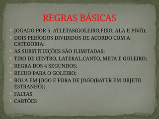 JOGADO POR 5 ATLETAS(GOLEIRO,FIXO, ALA E PIVÔ);
 DOIS PERÍODOS DIVIDIDOS DE ACORDO COM A
CATEGORIA:
 AS SUBSTITUIÇÕES SÃO ILIMITADAS;
 TIRO DE CENTRO, LATERAL,CANTO, META E GOLEIRO;
 REGRA DOS 4 SEGUNDOS;
 RECUO PARA O GOLEIRO;
 BOLA EM JOGO E FORA DE JOGO(BATER EM OBJETO
ESTRANHO);
 FALTAS
 CARTÕES
REGRAS BÁSICAS
 