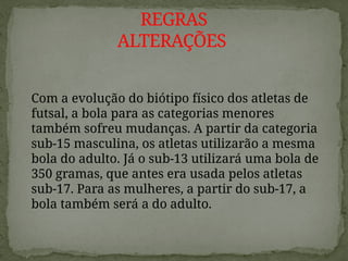Com a evolução do biótipo físico dos atletas de
futsal, a bola para as categorias menores
também sofreu mudanças. A partir da categoria
sub-15 masculina, os atletas utilizarão a mesma
bola do adulto. Já o sub-13 utilizará uma bola de
350 gramas, que antes era usada pelos atletas
sub-17. Para as mulheres, a partir do sub-17, a
bola também será a do adulto.
REGRAS
ALTERAÇÕES
 