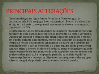  “Estas mudanças na regra foram feitas para ficarmos igual às
praticadas pela Fifa, em jogos internacionais. O objetivo é padronizar
as regras nacionais com o que está sendo praticado em todo mundo,
com o aval da Fifa.
 Detalhes importantes: Uma mudança sutil, porém muito importante no
decorrer de uma partida diz respeito ao momento do cartão vermelho.
Quando um jogador é expulso, sua equipe fica com um atleta a menos
em quadra durante dois minutos, exceto que sofra um gol durante esse
tempo. Se nesses dois minutos um jogador do outro time também for
penalizado com o cartão vermelho e a outra equipe ainda permanecer
com um atleta a menos, os times só poderão repor os jogadores quando
vencer o período de dois minutos de cada expulsão, mesmo se uma das
equipes sofrer gols. Até a temporada passada, se os dois jogadores
fossem expulsos em momentos diferentes, assim que uma das equipes
sofresse um gol, ela poderia colocar outra atleta em quadra.
PRINCIPAIS ALTERAÇÕES
 