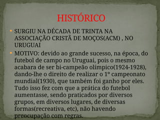  SURGIU NA DÉCADA DE TRINTA NA
ASSOCIAÇÃO CRISTÃ DE MOÇOS(ACM) , NO
URUGUAI
 MOTIVO: devido ao grande sucesso, na época, do
futebol de campo no Uruguai, pois o mesmo
acabara de ser bi-campeão olímpico(1924-1928),
dando-lhe o direito de realizar o 1º campeonato
mundial(1930), que também foi ganho por eles.
Tudo isso fez com que a prática do futebol
aumentasse, sendo praticados por diversos
grupos, em diversos lugares, de diversas
formas(recreativa, etc), não havendo
preocupação com regras.
HISTÓRICO
 