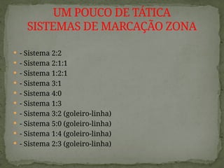  - Sistema 2:2
 - Sistema 2:1:1
 - Sistema 1:2:1
 - Sistema 3:1
 - Sistema 4:0
 - Sistema 1:3
 - Sistema 3:2 (goleiro-linha)
 - Sistema 5:0 (goleiro-linha)
 - Sistema 1:4 (goleiro-linha)
 - Sistema 2:3 (goleiro-linha)
UM POUCO DE TÁTICA
SISTEMAS DE MARCAÇÃO ZONA
 