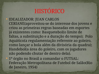  IDEALIZADOR: JUAN CARLOS
CERIANE(aproveitou-se do interesse dos jovens e
criou as primeiras regras baseadas em esportes
já existentes como: Basquetebol(o limite de
faltas, a substituição e a duração do tempo); Polo
Aquático(a regulamentação referente ao goleiro,
como lançar a bola além da divisória da quadra);
Handebol(a área do goleiro, com os jogadores
não podendo chutar de dentro dela).
 1º órgão no Brasil a comandar o FUTSAL:
Federação Metropolitana de Futebol de Salão(Rio
de Janeiro, 1954)
HISTÓRICO
 
