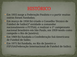  Em 1955 surge a Federação Paulista e a partir muitas
outras foram fundadas;
 Em março de 1958 foi criado o Conselho Técnico de
Futebol de Salão(1ª entidade a comandar
nacionalmente o FUTSAL e realizar o 1º campeonato
nacional brasileiro em São Paulo, em 1959 tendo como
campeão o Rio de Janeiro);
 Em 1969 foi fundada a Confederação Sul-Americana
de Futebol de Salão;
 Em 1971 foi fundada, no Rio de Janeiro a
FIFUSA(Federação Internacional de Futebol de Salão);
HISTÓRICO
 