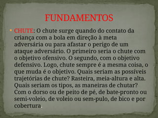  CHUTE: O chute surge quando do contato da
criança com a bola em direção à meta
adversária ou para afastar o perigo de um
ataque adversário. O primeiro seria o chute com
o objetivo ofensivo. O segundo, com o objetivo
defensivo. Logo, chute sempre é a mesma coisa, o
que muda é o objetivo. Quais seriam as possíveis
trajetórias de chute? Rasteira, meia-altura e alta.
Quais seriam os tipos, as maneiras de chutar?
Com o dorso ou de peito de pé, de bate-pronto ou
semi-voleio, de voleio ou sem-pulo, de bico e por
cobertura.
FUNDAMENTOS
 