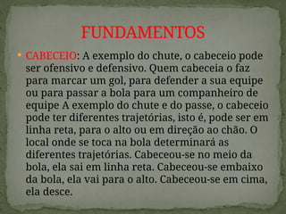  CABECEIO: A exemplo do chute, o cabeceio pode
ser ofensivo e defensivo. Quem cabeceia o faz
para marcar um gol, para defender a sua equipe
ou para passar a bola para um companheiro de
equipe A exemplo do chute e do passe, o cabeceio
pode ter diferentes trajetórias, isto é, pode ser em
linha reta, para o alto ou em direção ao chão. O
local onde se toca na bola determinará as
diferentes trajetórias. Cabeceou-se no meio da
bola, ela sai em linha reta. Cabeceou-se embaixo
da bola, ela vai para o alto. Cabeceou-se em cima,
ela desce.
FUNDAMENTOS
 