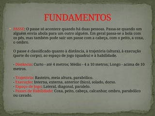  PASSE: O passe só acontece quando há duas pessoas. Passa-se quando um
alguém envia abola para um outro alguém. Em geral passa-se a bola com
os pés, mas também pode sair um passe com a cabeça, com o peito, a coxa,
o ombro.
O passe é classificado quanto à distância, à trajetória (altura), à execução
(parte do corpo), ao espaço de jogo (quadra) e à habilidade.
- Distância: Curto - até 4 metros; Médio - 4 a 10 metros; Longo - acima de 10
metros.
- Trajetória: Rasteiro, meia altura, parabólico.
- Execução: Interna, externa, anterior (bico), solado, dorso.
- Espaço de Jogo: Lateral, diagonal, paralelo.
- Passes de Habilidade: Coxa, peito, cabeça, calcanhar, ombro, parabólico
ou cavado.
FUNDAMENTOS
 