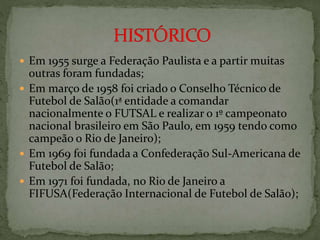  Em 1955 surge a Federação Paulista e a partir muitas
outras foram fundadas;
 Em março de 1958 foi criado o Conselho Técnico de
Futebol de Salão(1ª entidade a comandar
nacionalmente o FUTSAL e realizar o 1º campeonato
nacional brasileiro em São Paulo, em 1959 tendo como
campeão o Rio de Janeiro);
 Em 1969 foi fundada a Confederação Sul-Americana de
Futebol de Salão;
 Em 1971 foi fundada, no Rio de Janeiro a
FIFUSA(Federação Internacional de Futebol de Salão);
 