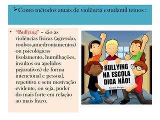 Como métodos atuais de violência estudantil temos :


• “Bullying” – são as
  violências físicas (agressão,
  roubos,amedrontamentos)
  ou psicológicas
  (isolamento, humilhações,
  insultos ou apelidos
  pejorativos) de forma
  intencional e pessoal,
  repetitiva e sem motivação
  evidente, ou seja, poder
  do mais forte em relação
  ao mais fraco.
 