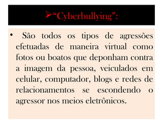“Cyberbullying”:
•     São todos os tipos de agressões
    efetuadas de maneira virtual como
    fotos ou boatos que deponham contra
    a imagem da pessoa, veiculados em
    celular, computador, blogs e redes de
    relacionamentos se escondendo o
    agressor nos meios eletrônicos.
 