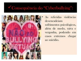 Consequência do “Cyberbullying”:
                 • As referidas violências
                   desencadeiam
                   sofrimentos psicológicos,
                   além de medo, raiva e
                   vergonha, podendo em
                   casos extremos chegar
                   ao suicídio.
 