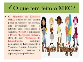 O que tem feito o MEC?
• O Ministério da Educação
  (MEC) apesar de não possuir
  poder fiscalizador nas escolas,
  está preocupado com o
  referido tema tendo criado a
  secretaria (Secad) e implantado
  o Projeto “Escola que Protege”,
  além do livro “Formação de
  Educadores(as) – Subsídios
  para Atuar no Enfrentamento à
  Violência Contra Crianças e
  Adolescentes”,     visando    à
  capacitação de professores.
 