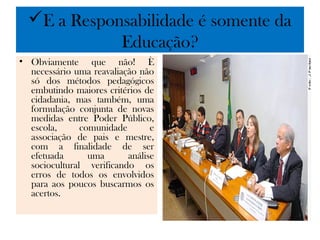 E a Responsabilidade é somente da
             Educação?
• Obviamente que não! È
  necessário uma reavaliação não
  só dos métodos pedagógicos
  embutindo maiores critérios de
  cidadania, mas também, uma
  formulação conjunta de novas
  medidas entre Poder Público,
  escola,      comunidade       e
  associação de pais e mestre,
  com a finalidade de ser
  efetuada       uma      análise
  sociocultural verificando os
  erros de todos os envolvidos
  para aos poucos buscarmos os
  acertos.
 