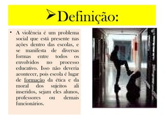 Definição:
• A violência é um problema
  social que está presente nas
  ações dentro das escolas, e
  se manifesta de diversas
  formas entre todos os
  envolvidos no processo
  educativo. Isso não deveria
  acontecer, pois escola é lugar
  de formação da ética e da
  moral dos sujeitos ali
  inseridos, sejam eles alunos,
  professores     ou    demais
  funcionários.
 