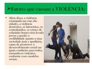 Fatores que causam a VIOLÊNCIA:
• Além disso, a violência
  estampada nas ruas das
  cidades, a violência
  doméstica, os latrocínios, os
  contrabandos, os crimes de
  colarinho branco têm levado
  jovens a perder a
  credibilidade quanto a uma
  sociedade justa e igualitária,
  capaz de promover o
  desenvolvimento social em
  iguais condições para todos,
  tornando-os violentos,
  conforme esses modelos
  sociais.
 