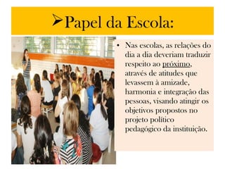 Papel da Escola:
         • Nas escolas, as relações do
           dia a dia deveriam traduzir
           respeito ao próximo,
           através de atitudes que
           levassem à amizade,
           harmonia e integração das
           pessoas, visando atingir os
           objetivos propostos no
           projeto político
           pedagógico da instituição.
 