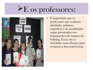 E os professores:
         • É importante que os
           professores que realizam
           atividades artísticas,
           esportivas e de socialização
           sejam priorizados nos
           treinamentos de manejo do
           bullying. Essas são as
           atividades mais eficazes para
           restaurar a boa convivência.
 