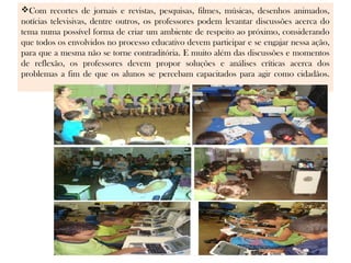 Com recortes de jornais e revistas, pesquisas, filmes, músicas, desenhos animados,
notícias televisivas, dentre outros, os professores podem levantar discussões acerca do
tema numa possível forma de criar um ambiente de respeito ao próximo, considerando
que todos os envolvidos no processo educativo devem participar e se engajar nessa ação,
para que a mesma não se torne contraditória. E muito além das discussões e momentos
de reflexão, os professores devem propor soluções e análises críticas acerca dos
problemas a fim de que os alunos se percebam capacitados para agir como cidadãos.
 