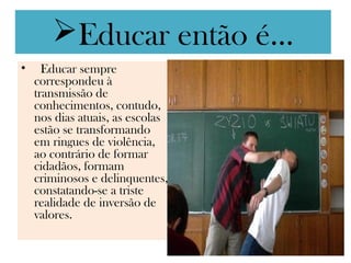 Educar então é...
•  Educar sempre
  correspondeu à
  transmissão de
  conhecimentos, contudo,
  nos dias atuais, as escolas
  estão se transformando
  em ringues de violência,
  ao contrário de formar
  cidadãos, formam
  criminosos e delinquentes,
  constatando-se a triste
  realidade de inversão de
  valores.
 