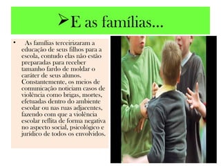E as famílias...
•  As famílias terceirizaram a
  educação de seus filhos para a
  escola, contudo elas não estão
  preparadas para receber
  tamanho fardo de moldar o
  caráter de seus alunos.
  Constantemente, os meios de
  comunicação noticiam casos de
  violência como brigas, mortes,
  efetuadas dentro do ambiente
  escolar ou nas ruas adjacentes,
  fazendo com que a violência
  escolar reflita de forma negativa
  no aspecto social, psicológico e
  jurídico de todos os envolvidos.
 