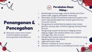 Penanganan &
Pencegahan
Perubahan Gaya
Hidup :
 Bertujuan untuk menurunkan
risiko komplikasi penyakit
jantung akibat aterosklerosis.
1. Berolahraga 4-6 seminggu selama 30-60 menit/hari
(jalan cepat, jogging, bersepeda, berenang)
2. Membatasi asupan karbohidrat sederhana seperti (nasi
putih, tepung-tepungan) dan asupan gula (kue-kue,
minuman manis)
3. Mengonsumsi karbohidrat kompleks (nasi merah,
gandum, pisang, apel, umbi2an, jagung, kacang merah,
buncis)
4. Mengurangi asupan lemak jenuh (daging merah,
daging unggas, dan produk olahan susu, seperti
mentega, keju, dan es krim)
5. Menghindari asupan asam lemak trans (makanan yang
digoreng, biscuit, roti-rotian)
6. Jaga berat badan ideal
7. Berhenti merokok & minum alcohol
8. Lakukan medical check up setidaknya 6 bulan sekali
 
