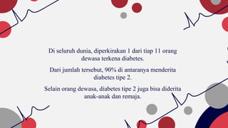 Di seluruh dunia, diperkirakan 1 dari tiap 11 orang
dewasa terkena diabetes.
Dari jumlah tersebut, 90% di antaranya menderita
diabetes tipe 2.
Selain orang dewasa, diabetes tipe 2 juga bisa diderita
anak-anak dan remaja.
 