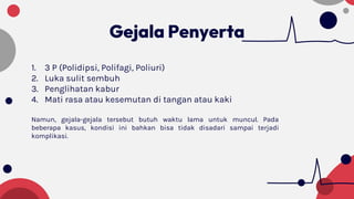 Gejala Penyerta
1. 3 P (Polidipsi, Polifagi, Poliuri)
2. Luka sulit sembuh
3. Penglihatan kabur
4. Mati rasa atau kesemutan di tangan atau kaki
Namun, gejala-gejala tersebut butuh waktu lama untuk muncul. Pada
beberapa kasus, kondisi ini bahkan bisa tidak disadari sampai terjadi
komplikasi.
 
