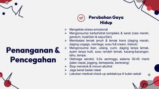 Penanganan &
Pencegahan
Perubahan Gaya
Hidup
 Mengelola stress emosional
 Mengonsumsi karbohidrat kompleks & serat (nasi merah,
gandum, buah2an & sayur2an)
 Membatasi lemak jenuh & lemak trans (daging merah,
daging ungags, mentega, susu full cream, biskuit)
 Mengonsumsi ikan, udang, cumi, daging tanpa lemak,
ayam tanpa kulit, susu rendah lemak, kacang-kacangan,
tahu, tempe.
 Olahraga aerobic 3-5x seminggu selama 30-45 menit
(jalan cepat, jogging, bersepeda, berenang)
 Stop merokok & minum alcohol
 Jaga berat badan ideal
 Lakukan medical check up setidaknya 6 bulan sekali
 