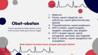 Obat-obatan
Tujuan pemberian obat-obatan untuk
menurunkan kadar gula sesuai target.
1. Metformin
2. Glinide, seperti nateglinide; dan
sulfonilurea, seperti glibenclamide atau
glipizide
3. Thiazolidinediones, seperti pioglitazone
4. DPP-4 inhibitor, seperti linagliptin,
sitagliptin, saxagliptin, atau alogliptin
5. GLP-1 receptor agonist, seperti
semaglutide, exenatide, atau liraglutide
6. SGLT2 inhibitor, seperti dapagliflozin dan
empagliflozin
Obat-obatan tersebut harus dengan petunjuk dokter!
 