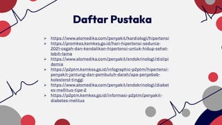  https://www.alomedika.com/penyakit/kardiologi/hipertensi
 https://promkes.kemkes.go.id/hari-hipertensi-sedunia-
2021-cegah-dan-kendalikan-hipertensi-untuk-hidup-sehat-
lebih-lama
 https://www.alomedika.com/penyakit/endokrinologi/dislipi
demia
 https://p2ptm.kemkes.go.id/infographic-p2ptm/hipertensi-
penyakit-jantung-dan-pembuluh-darah/apa-penyebab-
kolesterol-tinggi
 https://www.alomedika.com/penyakit/endokrinologi/diabet
es-mellitus-tipe-2
 https://p2ptm.kemkes.go.id/informasi-p2ptm/penyakit-
diabetes-melitus
Daftar Pustaka
 