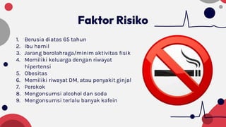 Faktor Risiko
1. Berusia diatas 65 tahun
2. Ibu hamil
3. Jarang berolahraga/minim aktivitas fisik
4. Memiliki keluarga dengan riwayat
hipertensi
5. Obesitas
6. Memiliki riwayat DM, atau penyakit ginjal
7. Perokok
8. Mengonsumsi alcohol dan soda
9. Mengonsumsi terlalu banyak kafein
 