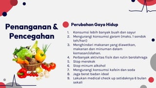Penanganan &
Pencegahan
Perubahan Gaya Hidup
1. Konsumsi lebih banyak buah dan sayur
2. Mengurangi konsumsi garam (maks. 1 sendok
teh/hari)
3. Menghindari makanan yang diawetkan,
makanan dan minuman dalam
kemasan/olahan.
4. Perbanyak aktivitas fisik dan rutin berolahraga
5. Stop merokok
6. Stop minum alkohol
7. Mengurangi konsumsi kafein dan soda
8. Jaga berat badan ideal
9. Lakukan medical check up setidaknya 6 bulan
sekali
 