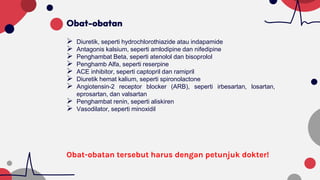 Obat-obatan
 Diuretik, seperti hydrochlorothiazide atau indapamide
 Antagonis kalsium, seperti amlodipine dan nifedipine
 Penghambat Beta, seperti atenolol dan bisoprolol
 Penghamb Alfa, seperti reserpine
 ACE inhibitor, seperti captopril dan ramipril
 Diuretik hemat kalium, seperti spironolactone
 Angiotensin-2 receptor blocker (ARB), seperti irbesartan, losartan,
eprosartan, dan valsartan
 Penghambat renin, seperti aliskiren
 Vasodilator, seperti minoxidil
Obat-obatan tersebut harus dengan petunjuk dokter!
 