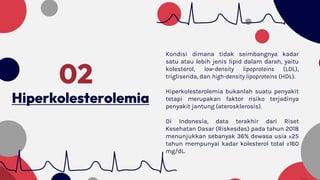Hiperkolesterolemia
02
Kondisi dimana tidak seimbangnya kadar
satu atau lebih jenis lipid dalam darah, yaitu
kolesterol, low-density lipoproteins (LDL),
trigliserida, dan high-density lipoproteins (HDL).
Hiperkolesterolemia bukanlah suatu penyakit
tetapi merupakan faktor risiko terjadinya
penyakit jantung (aterosklerosis).
Di Indonesia, data terakhir dari Riset
Kesehatan Dasar (Riskesdas) pada tahun 2018
menunjukkan sebanyak 36% dewasa usia ≥25
tahun mempunyai kadar kolesterol total ≥160
mg/dL.
 