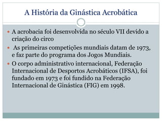 A História da Ginástica Acrobática
 A acrobacia foi desenvolvida no século VII devido a
criação do circo
 As primeiras competições mundiais datam de 1973,
e faz parte do programa dos Jogos Mundiais.
 O corpo administrativo internacional, Federação
Internacional de Desportos Acrobáticos (IFSA), foi
fundado em 1973 e foi fundido na Federação
Internacional de Ginástica (FIG) em 1998.
 